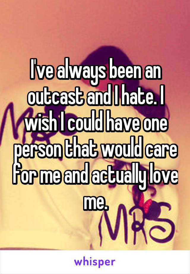 I've always been an outcast and I hate. I wish I could have one person that would care for me and actually love me.