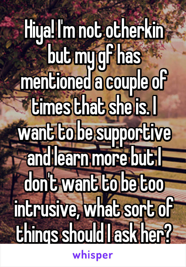 Hiya! I'm not otherkin but my gf has mentioned a couple of times that she is. I want to be supportive and learn more but I don't want to be too intrusive, what sort of things should I ask her?