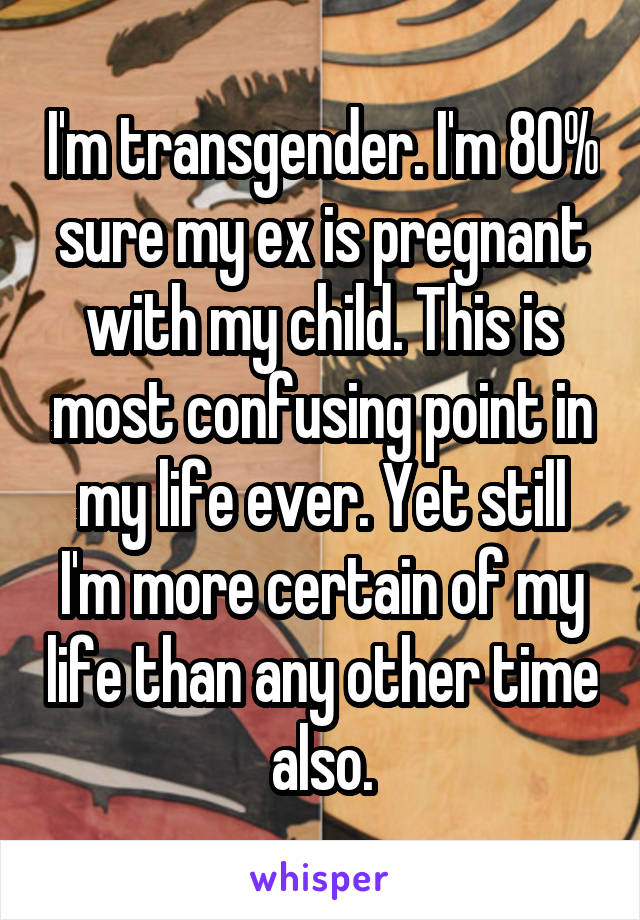 I'm transgender. I'm 80% sure my ex is pregnant with my child. This is most confusing point in my life ever. Yet still I'm more certain of my life than any other time also.