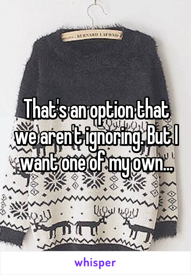 That's an option that we aren't ignoring. But I want one of my own...
