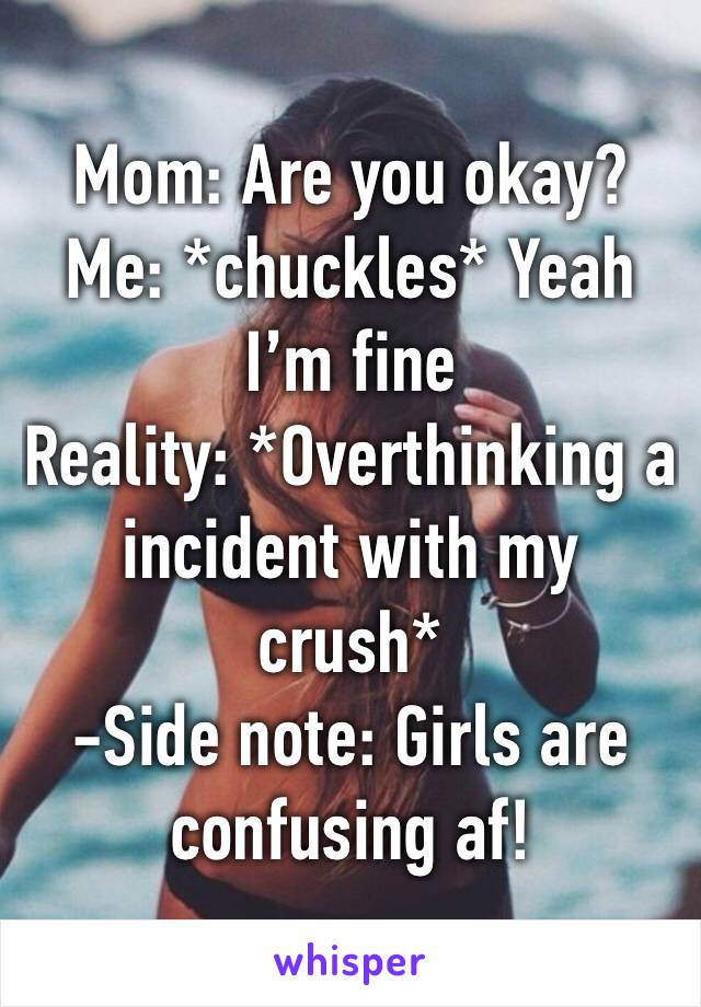 Mom: Are you okay?
Me: *chuckles* Yeah I’m fine
Reality: *Overthinking a incident with my crush* 
-Side note: Girls are confusing af!