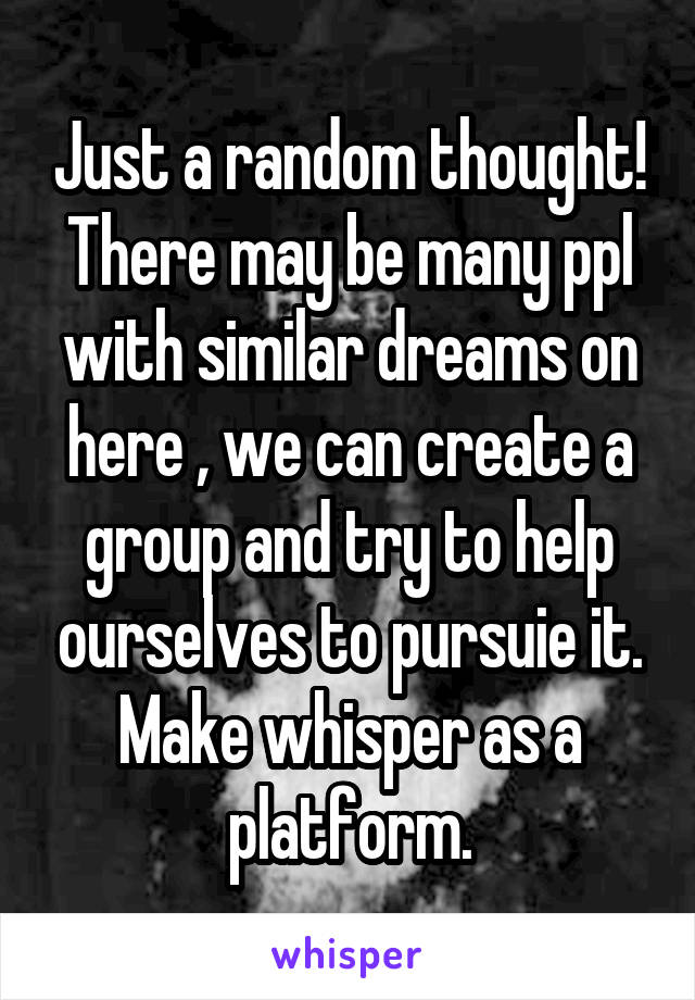 Just a random thought!
There may be many ppl with similar dreams on here , we can create a group and try to help ourselves to pursuie it. Make whisper as a platform.