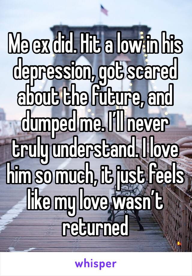 Me ex did. Hit a low in his depression, got scared about the future, and dumped me. I’ll never truly understand. I love him so much, it just feels like my love wasn’t returned