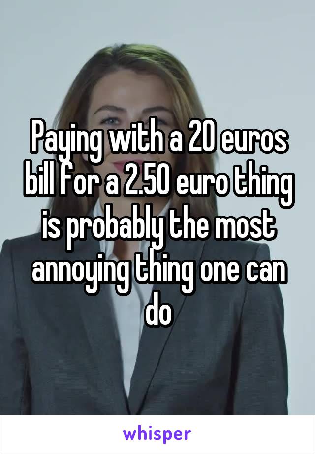 Paying with a 20 euros bill for a 2.50 euro thing is probably the most annoying thing one can do