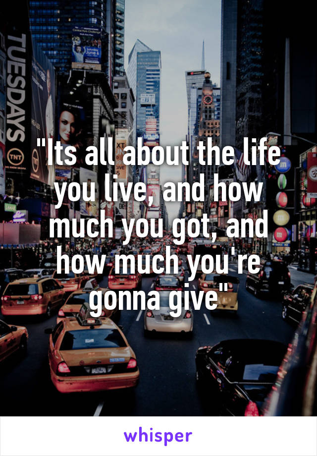 "Its all about the life you live, and how much you got, and how much you're gonna give"