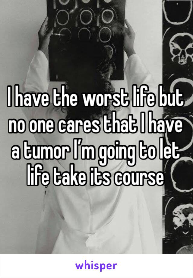 I have the worst life but no one cares that I have a tumor I’m going to let life take its course 