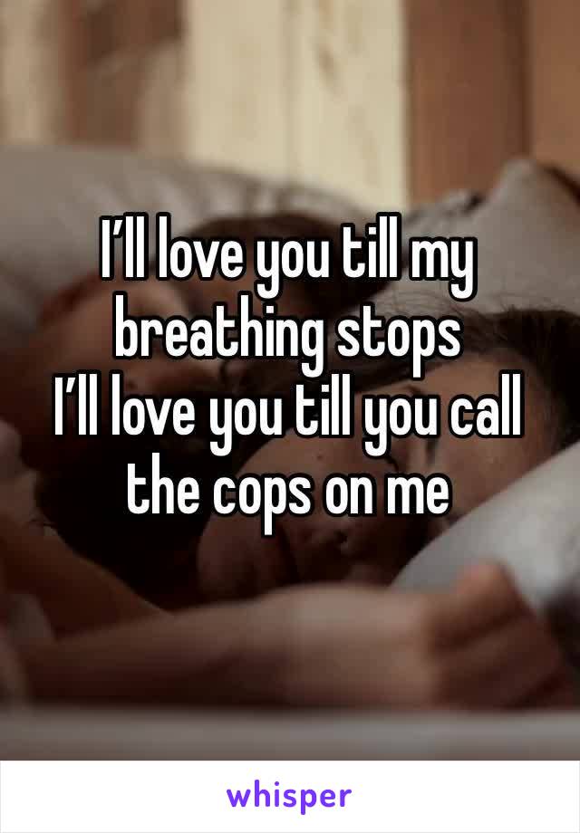 I’ll love you till my breathing stops 
I’ll love you till you call the cops on me