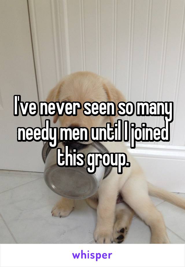 I've never seen so many needy men until I joined this group.