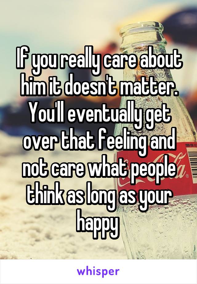 If you really care about him it doesn't matter. You'll eventually get over that feeling and not care what people think as long as your happy 