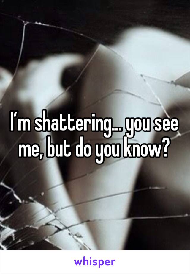 I’m shattering... you see me, but do you know? 