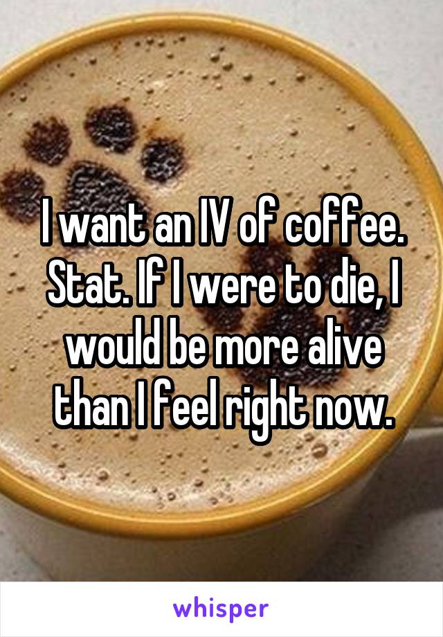 I want an IV of coffee. Stat. If I were to die, I would be more alive than I feel right now.