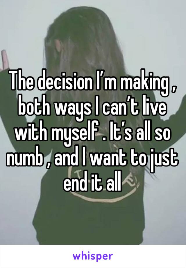 The decision I’m making , both ways I can’t live with myself . It’s all so numb , and I want to just end it all 
