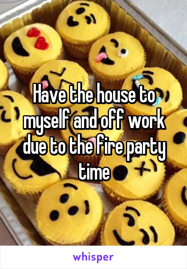 Have the house to myself and off work due to the fire party time