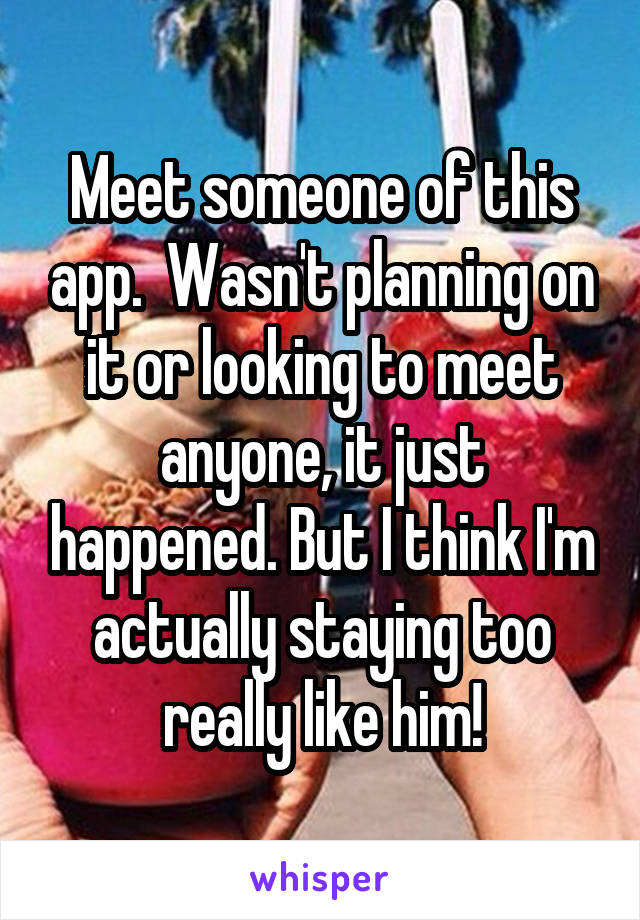 Meet someone of this app.  Wasn't planning on it or looking to meet anyone, it just happened. But I think I'm actually staying too really like him!