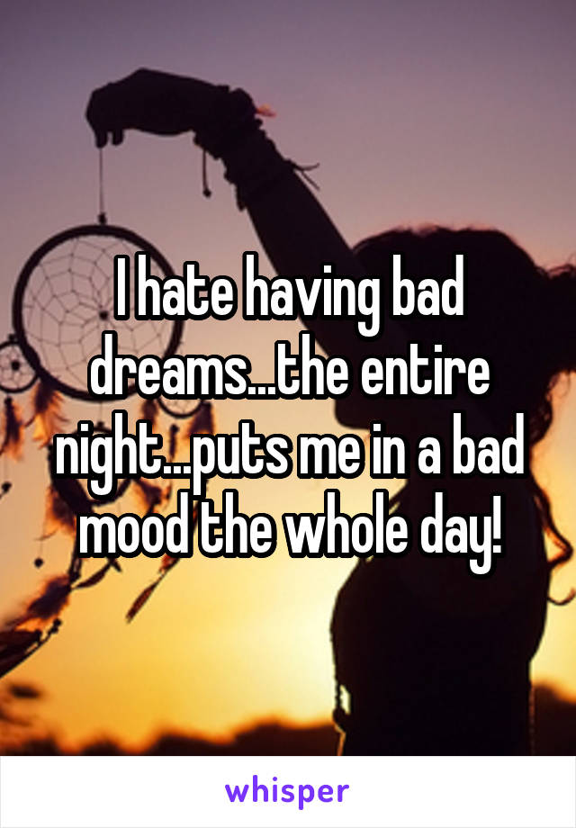 I hate having bad dreams...the entire night...puts me in a bad mood the whole day!