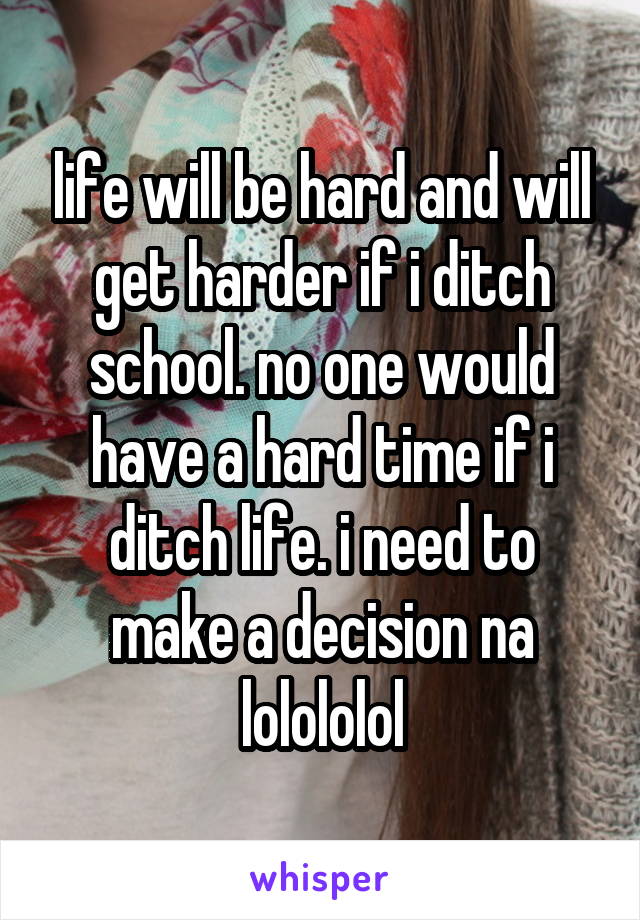 life will be hard and will get harder if i ditch school. no one would have a hard time if i ditch life. i need to make a decision na lolololol