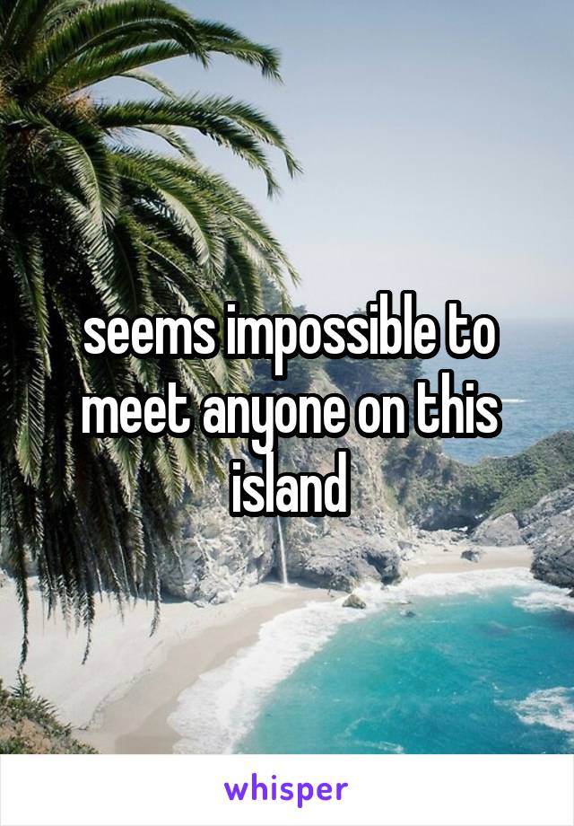 seems impossible to meet anyone on this island