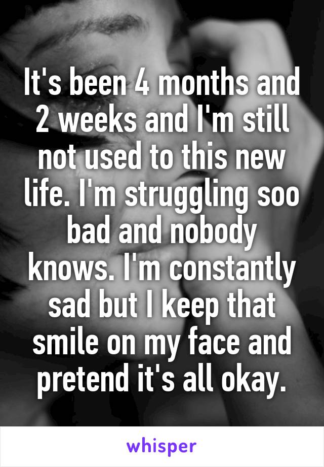 It's been 4 months and 2 weeks and I'm still not used to this new life. I'm struggling soo bad and nobody knows. I'm constantly sad but I keep that smile on my face and pretend it's all okay.