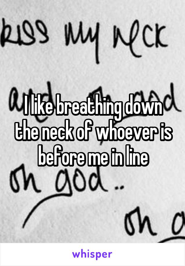 I like breathing down the neck of whoever is before me in line