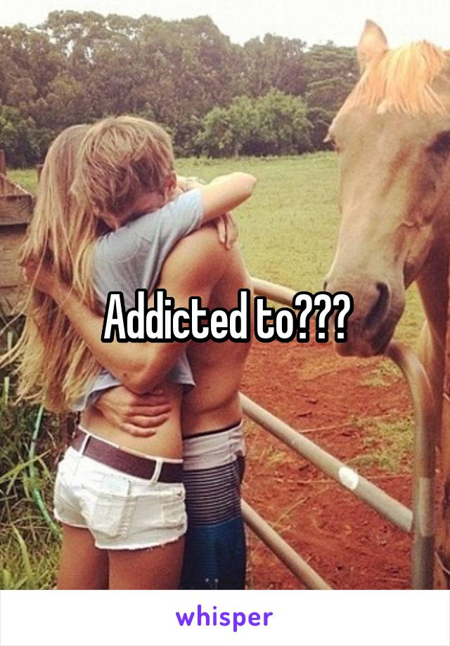 Addicted to???