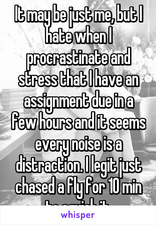 It may be just me, but I hate when I procrastinate and stress that I have an assignment due in a few hours and it seems every noise is a distraction. I legit just chased a fly for 10 min to squish it.