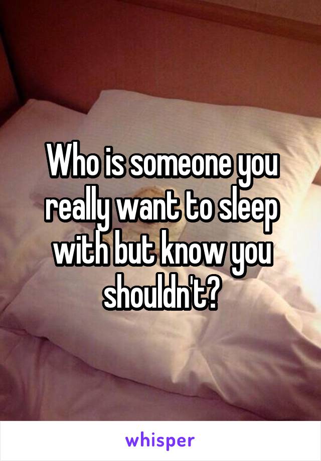 Who is someone you really want to sleep with but know you shouldn't?
