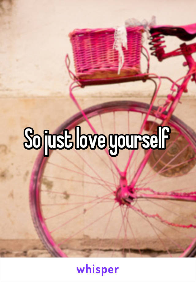 So just love yourself 