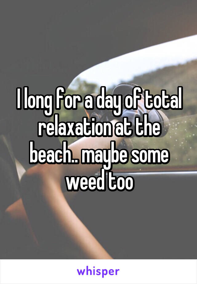 I long for a day of total relaxation at the beach.. maybe some weed too