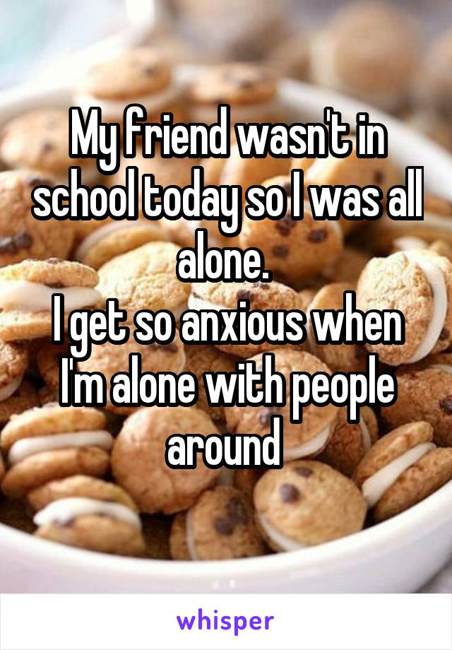 My friend wasn't in school today so I was all alone. 
I get so anxious when I'm alone with people around 
