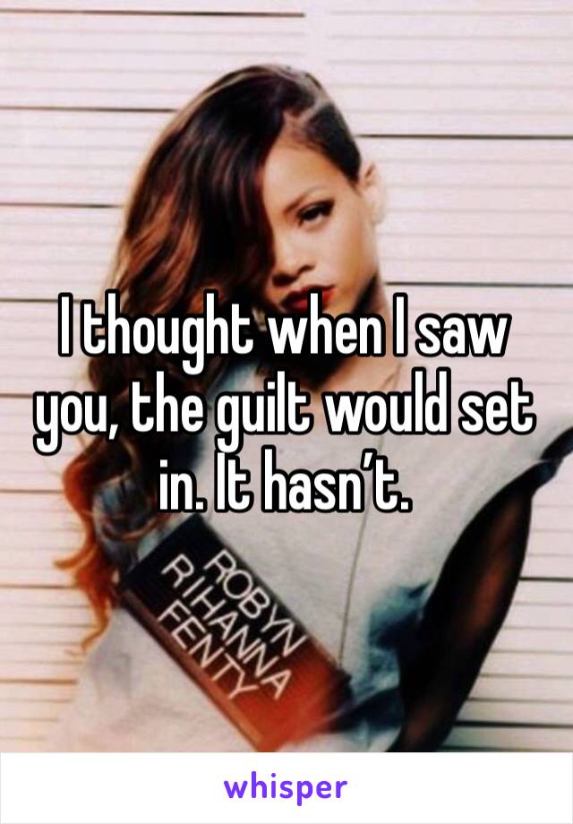 I thought when I saw you, the guilt would set in. It hasn’t. 