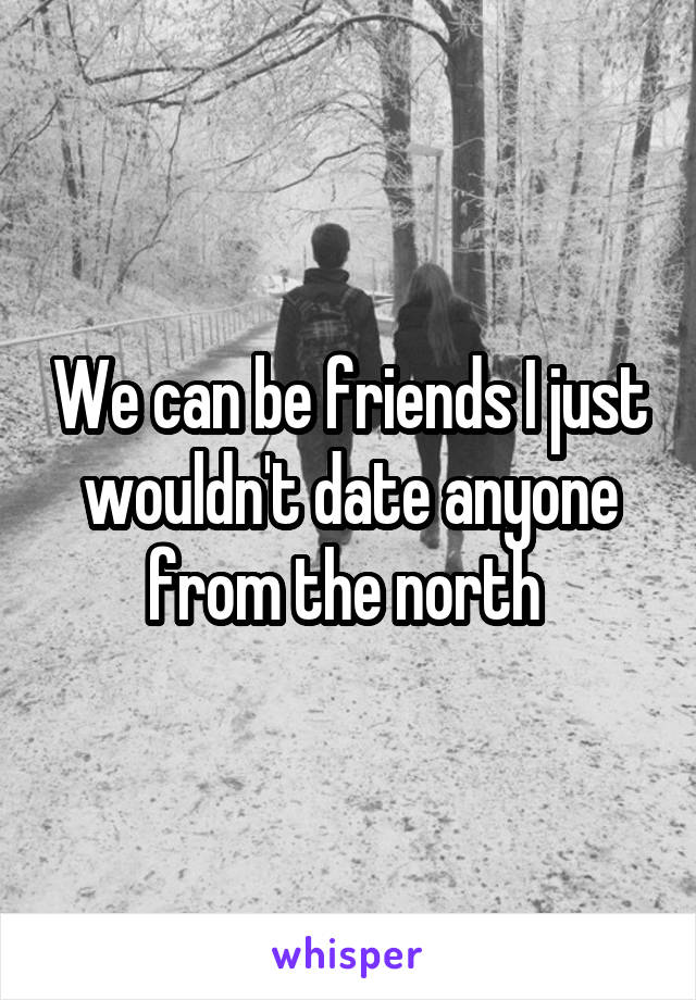 We can be friends I just wouldn't date anyone from the north 
