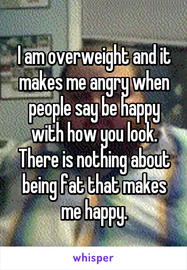 I am overweight and it makes me angry when people say be happy with how you look. There is nothing about being fat that makes me happy.