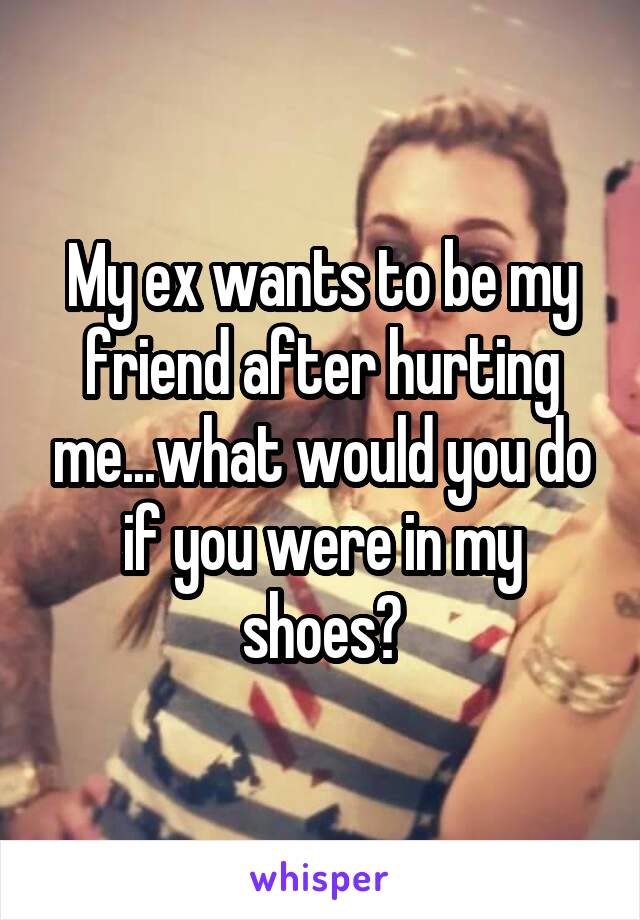 My ex wants to be my friend after hurting me...what would you do if you were in my shoes?