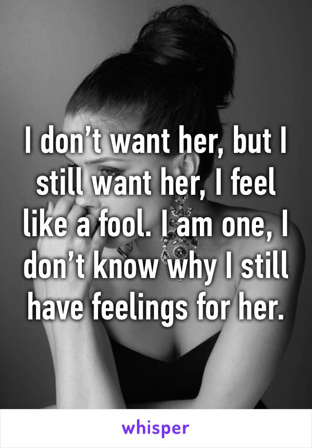 I don’t want her, but I still want her, I feel like a fool. I am one, I don’t know why I still have feelings for her.
