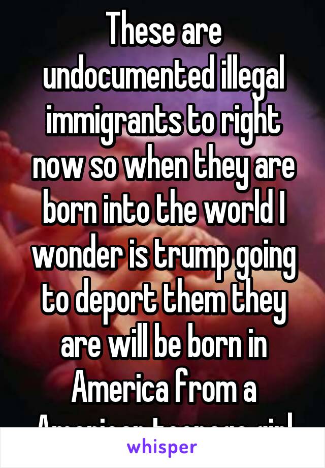 These are undocumented illegal immigrants to right now so when they are born into the world I wonder is trump going to deport them they are will be born in America from a American teenage girl