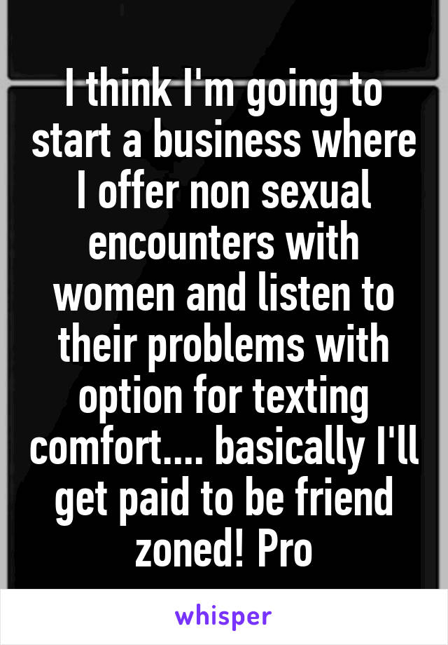 I think I'm going to start a business where I offer non sexual encounters with women and listen to their problems with option for texting comfort.... basically I'll get paid to be friend zoned! Pro