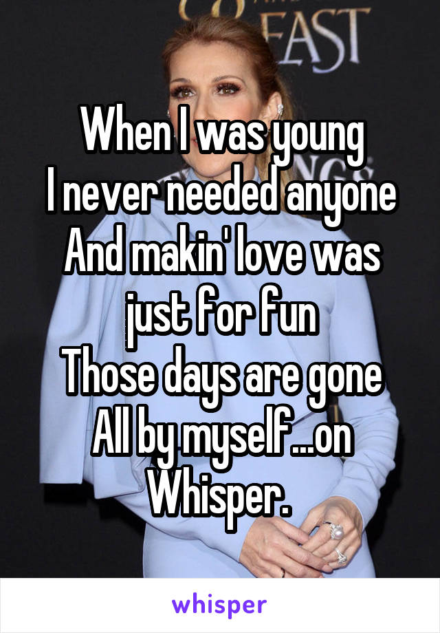 When I was young
I never needed anyone
And makin' love was just for fun
Those days are gone
All by myself...on Whisper. 