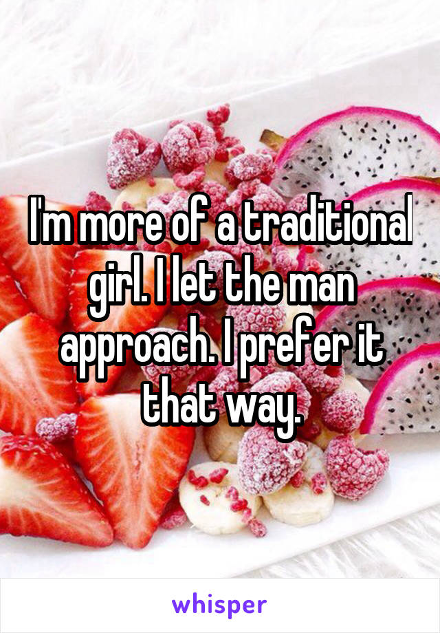 I'm more of a traditional girl. I let the man approach. I prefer it that way.