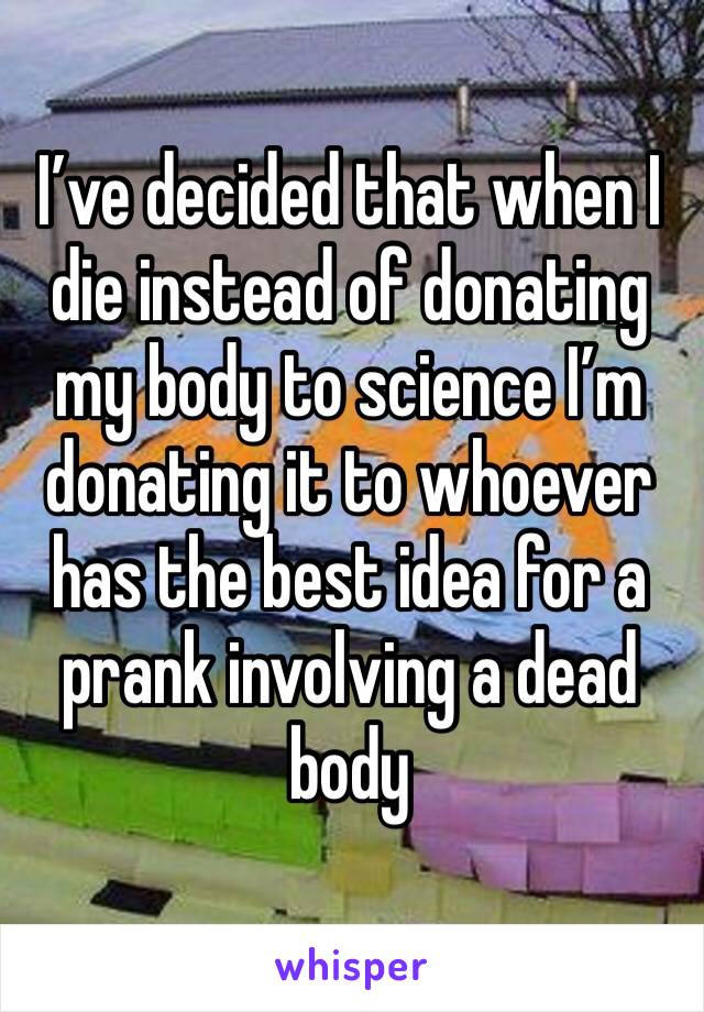 I’ve decided that when I die instead of donating my body to science I’m donating it to whoever has the best idea for a prank involving a dead body 