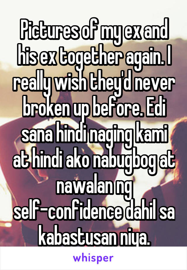 Pictures of my ex and his ex together again. I really wish they'd never broken up before. Edi sana hindi naging kami at hindi ako nabugbog at nawalan ng self-confidence dahil sa kabastusan niya.