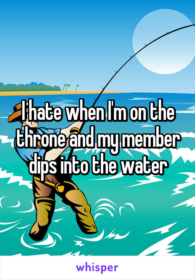 I hate when I'm on the throne and my member dips into the water
