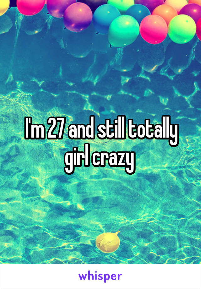 I'm 27 and still totally girl crazy 