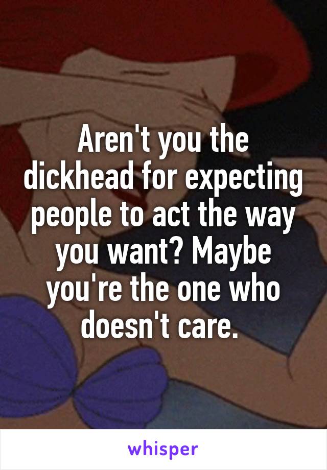 Aren't you the dickhead for expecting people to act the way you want? Maybe you're the one who doesn't care. 