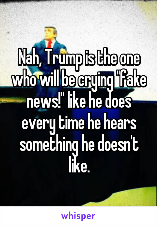 Nah, Trump is the one who will be crying "fake news!" like he does every time he hears something he doesn't like.