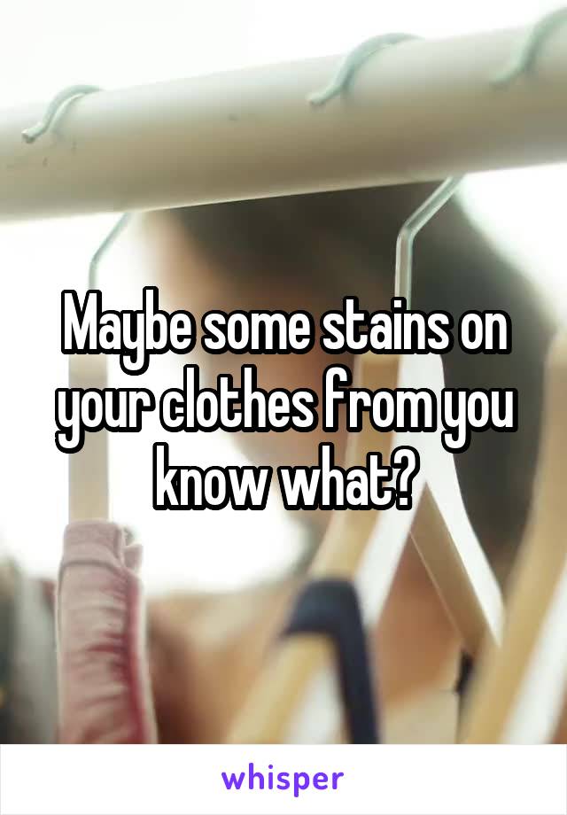 Maybe some stains on your clothes from you know what?