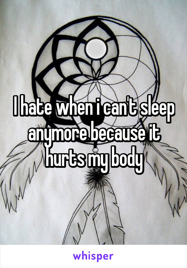 I hate when i can't sleep anymore because it hurts my body