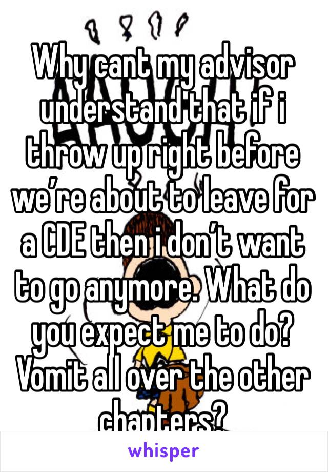 Why cant my advisor understand that if i throw up right before we’re about to leave for a CDE then i don’t want to go anymore. What do you expect me to do? Vomit all over the other chapters?