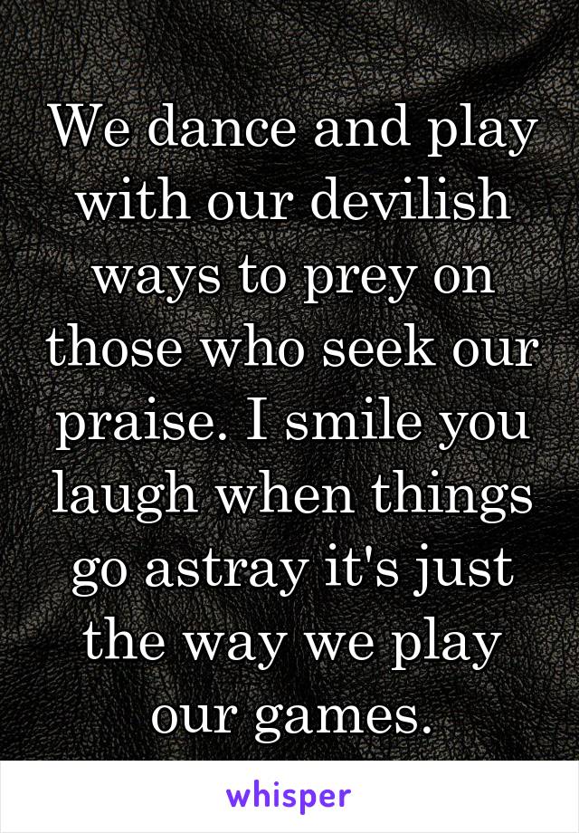 We dance and play with our devilish ways to prey on those who seek our praise. I smile you laugh when things go astray it's just the way we play our games.