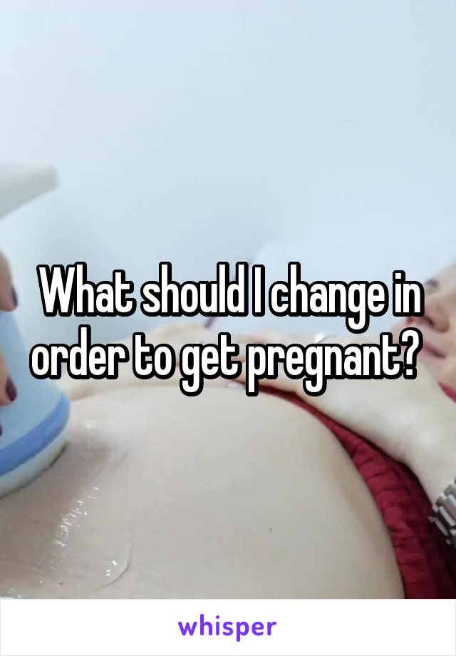 What should I change in order to get pregnant? 