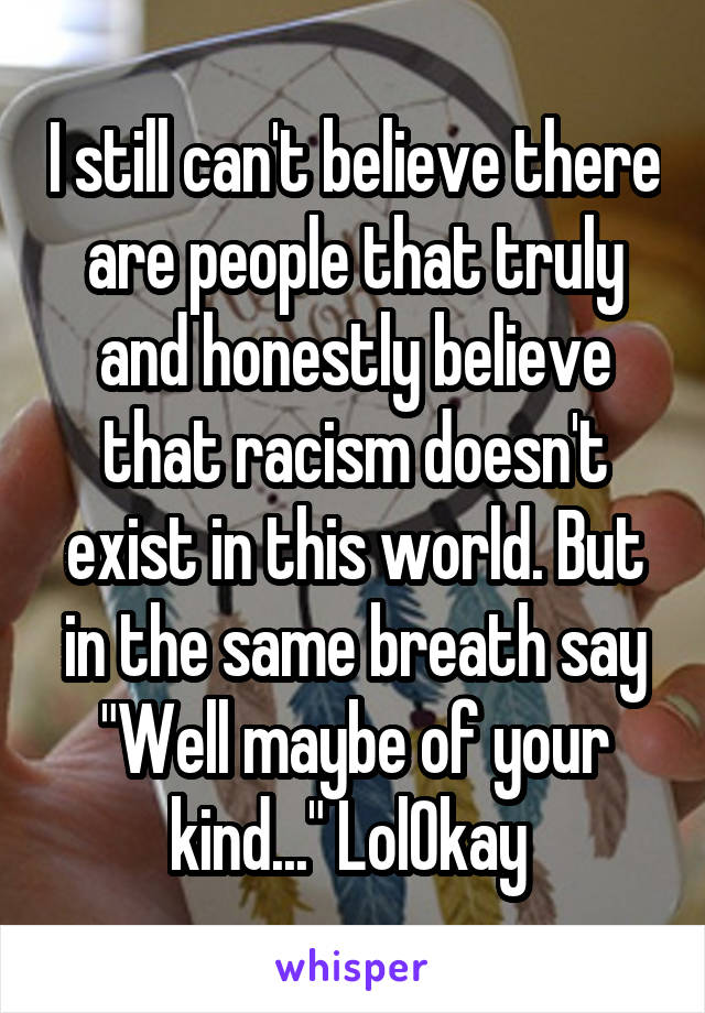 I still can't believe there are people that truly and honestly believe that racism doesn't exist in this world. But in the same breath say "Well maybe of your kind..." LolOkay 